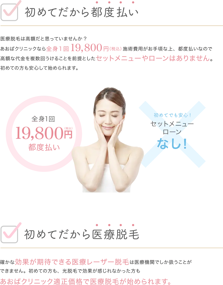初めてだから都度払い 医療脱毛は高額だと思っていませんか？ あおばクリニックなら全身19800円（税込）施術費用がお手頃な上、都度払いなので高額な代金を複数回うけとることを前提としたセットメニューやローンはありません。